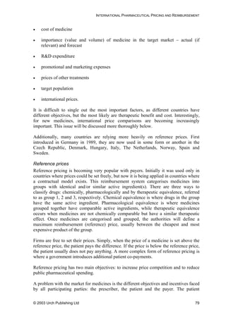 INTERNATIONAL PHARMACEUTICAL PRICING AND REIMBURSEMENT
• cost of medicine
• importance (value and volume) of medicine in the target market – actual (if
relevant) and forecast
• R&D expenditure
• promotional and marketing expenses
• prices of other treatments
• target population
• international prices.
It is difficult to single out the most important factors, as different countries have
different objectives, but the most likely are therapeutic benefit and cost. Interestingly,
for new medicines, international price comparisons are becoming increasingly
important. This issue will be discussed more thoroughly below.
Additionally, many countries are relying more heavily on reference prices. First
introduced in Germany in 1989, they are now used in some form or another in the
Czech Republic, Denmark, Hungary, Italy, The Netherlands, Norway, Spain and
Sweden.
Reference prices
Reference pricing is becoming very popular with payers. Initially it was used only in
countries where prices could be set freely, but now it is being applied in countries where
a contractual model exists. This reimbursement system categorises medicines into
groups with identical and/or similar active ingredient(s). There are three ways to
classify drugs: chemically, pharmacologically and by therapeutic equivalence, referred
to as group 1, 2 and 3, respectively. Chemical equivalence is where drugs in the group
have the same active ingredient. Pharmacological equivalence is where medicines
grouped together have comparable active ingredients, while therapeutic equivalence
occurs when medicines are not chemically comparable but have a similar therapeutic
effect. Once medicines are categorised and grouped, the authorities will define a
maximum reimbursement (reference) price, usually between the cheapest and most
expensive product of the group.
Firms are free to set their prices. Simply, when the price of a medicine is set above the
reference price, the patient pays the difference. If the price is below the reference price,
the patient usually does not pay anything. A more complex form of reference pricing is
where a government introduces additional patient co-payments.
Reference pricing has two main objectives: to increase price competition and to reduce
public pharmaceutical spending.
A problem with the market for medicines is the different objectives and incentives faced
by all participating parties: the prescriber, the patient and the payer. The patient
© 2003 Urch Publishing Ltd 79
 
