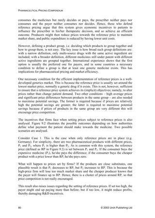 PHARMACEUTICAL PRICING COMPENDIUM
consumes the medicines but rarely decides or pays, the prescriber neither pays nor
consumes and the payer neither consumes nor decides. Hence, those who defend
reference pricing argue that this system gives economic incentives to patients to
influence the prescriber in his/her therapeutic decision, and so achieve an efficient
outcome. Producers might then reduce prices towards the reference price to maintain
market share, and public expenditure is reduced by having lower unit costs.
However, defining a product group, i.e. deciding which products to group together and
how to group them, is not easy. The key issue is how broad such group definitions are:
with a narrow definition, only multi-source drugs with the same active ingredient are
included; with a broader definition, different medicines still under patent with different
active ingredients are grouped together. International experience shows that the first
option is usually the preferred one for payers, and in some countries a necessary
condition to define a group is that at least one generic medicine exists. This has
implications for pharmaceutical pricing and market efficiency.
One necessary condition for the efficient implementation of reference prices is a well-
developed generics market. This is because the reference price is usually set around the
lowest market price, normally a generic drug if it exists. This is not, however, sufficient
to ensure that a reference price system achieves its (implicit) objectives; namely, to alter
prices rather than change patient demand. Two other conditions – high average prices
and significant price differences between products in the same group – are also needed
to maximise potential savings. The former is required because if prices are relatively
high the potential savings are greater; the latter is required to maximise potential
savings because if prices of products in the same group are very different this will
encourage price competition.
The incentives that firms face when setting prices subject to reference prices is also
analysed. Figure 9.2 illustrates the possible outcomes depending on how authorities
define what payment the patient should make towards the medicine. Two possible
scenarios are analysed.
Consider Case 1. This is the case when only reference prices are in place (e.g.
Germany). For simplicity, there are two pharmaceutical products with different prices,
P1 and P2, where P1 is higher than P2. As is common with this system, the reference
price (defined as RP in Figure 9.2) is set between P1 and P2. If the consumer buys the
expensive medicine (P1), he/she pays the difference; if the consumer buys the cheaper
product with a price lower than RP, he/she pays zero.
What will happen to prices set by firms? If the products are close substitutes, one
plausible result is that P1 decreases to RP, but P2 increases to RP. This is because the
high-price firm will lose too much market share and the cheaper producer knows that
the payer will finance up to RP. Hence, there is a cluster of prices around RP, so that
price competition is not really encouraged.
This result also raises issues regarding the setting of reference prices. If set too high, the
payer might end up paying more than before; but if too low, it might reduce profits,
thereby damaging R&D incentives.
© 2003 Urch Publishing Ltd80
 