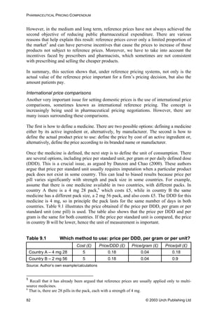 PHARMACEUTICAL PRICING COMPENDIUM
However, in the medium and long term, reference prices have not always achieved the
second objective of reducing public pharmaceutical expenditure. There are various
reasons that help explain this result: reference prices cover only a limited proportion of
the market5
and can have perverse incentives that cause the prices to increase of those
products not subject to reference prices. Moreover, we have to take into account the
incentives faced by prescribers and pharmacists, which sometimes are not consistent
with prescribing and selling the cheaper products.
In summary, this section shows that, under reference pricing systems, not only is the
actual value of the reference price important for a firm’s pricing decision, but also the
amount patients pay.
International price comparisons
Another very important issue for setting domestic prices is the use of international price
comparisons, sometimes known as international reference pricing. The concept is
increasingly being used in pharmaceutical pricing negotiations. However, there are
many issues surrounding these comparisons.
The first is how to define a medicine. There are two possible options: defining a medicine
either by its active ingredient or, alternatively, by manufacturer. The second is how to
define the actual product price to use: define the price by cost of an active ingredient or,
alternatively, define the price according to its branded name or manufacturer.
Once the medicine is defined, the next step is to define the unit of consumption. There
are several options, including price per standard unit, per gram or per daily defined dose
(DDD). This is a crucial issue, as argued by Danzon and Chao (2000). These authors
argue that price per standard unit usually requires imputation when a particular product
pack does not exist in some country. This can lead to biased results because price per
pill varies significantly with strength and pack size in some countries. For example,
assume that there is one medicine available in two countries, with different packs. In
country A there is a 4 mg 28 pack,6
which costs £5, while in country B the same
medicine has a different pack size, a 2 mg 56 pack, and also costs £5. The DDD for this
medicine is 4 mg, so in principle the pack lasts for the same number of days in both
countries. Table 9.1 illustrates the price obtained if the price per DDD, per gram or per
standard unit (one pill) is used. The table also shows that the price per DDD and per
gram is the same for both countries. If the price per standard unit is compared, the price
in country B will be lower, hence the unit of measurement is important.
Table 9.1 Which method to use: price per DDD, per gram or per unit?
Cost (£) Price/DDD (£) Price/gram (£) Price/pill (£)
Country A – 4 mg 28 5 0.18 0.04 0.18
Country B – 2 mg 56 5 0.18 0.04 0.9
Source: Author’s own example/calculations
5
Recall that it has already been argued that reference prices are usually applied only to multi-
source medicines.
6
That is, there are 28 pills in the pack, each with a strength of 4 mg.
© 2003 Urch Publishing Ltd82
 