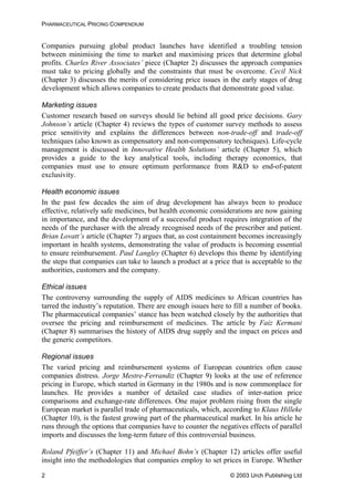PHARMACEUTICAL PRICING COMPENDIUM
Companies pursuing global product launches have identified a troubling tension
between minimising the time to market and maximising prices that determine global
profits. Charles River Associates’ piece (Chapter 2) discusses the approach companies
must take to pricing globally and the constraints that must be overcome. Cecil Nick
(Chapter 3) discusses the merits of considering price issues in the early stages of drug
development which allows companies to create products that demonstrate good value.
Marketing issues
Customer research based on surveys should lie behind all good price decisions. Gary
Johnson’s article (Chapter 4) reviews the types of customer survey methods to assess
price sensitivity and explains the differences between non-trade-off and trade-off
techniques (also known as compensatory and non-compensatory techniques). Life-cycle
management is discussed in Innovative Health Solutions’ article (Chapter 5), which
provides a guide to the key analytical tools, including therapy economics, that
companies must use to ensure optimum performance from R&D to end-of-patent
exclusivity.
Health economic issues
In the past few decades the aim of drug development has always been to produce
effective, relatively safe medicines, but health economic considerations are now gaining
in importance, and the development of a successful product requires integration of the
needs of the purchaser with the already recognised needs of the prescriber and patient.
Brian Lovatt’s article (Chapter 7) argues that, as cost containment becomes increasingly
important in health systems, demonstrating the value of products is becoming essential
to ensure reimbursement. Paul Langley (Chapter 6) develops this theme by identifying
the steps that companies can take to launch a product at a price that is acceptable to the
authorities, customers and the company.
Ethical issues
The controversy surrounding the supply of AIDS medicines to African countries has
tarred the industry’s reputation. There are enough issues here to fill a number of books.
The pharmaceutical companies’ stance has been watched closely by the authorities that
oversee the pricing and reimbursement of medicines. The article by Faiz Kermani
(Chapter 8) summarises the history of AIDS drug supply and the impact on prices and
the generic competitors.
Regional issues
The varied pricing and reimbursement systems of European countries often cause
companies distress. Jorge Mestre-Ferrandiz (Chapter 9) looks at the use of reference
pricing in Europe, which started in Germany in the 1980s and is now commonplace for
launches. He provides a number of detailed case studies of inter-nation price
comparisons and exchange-rate differences. One major problem rising from the single
European market is parallel trade of pharmaceuticals, which, according to Klaus Hilleke
(Chapter 10), is the fastest growing part of the pharmaceutical market. In his article he
runs through the options that companies have to counter the negatives effects of parallel
imports and discusses the long-term future of this controversial business.
Roland Pfeiffer’s (Chapter 11) and Michael Bohn’s (Chapter 12) articles offer useful
insight into the methodologies that companies employ to set prices in Europe. Whether
© 2003 Urch Publishing Ltd2
 