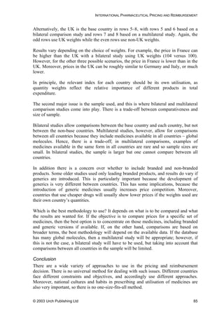 INTERNATIONAL PHARMACEUTICAL PRICING AND REIMBURSEMENT
Alternatively, the UK is the base country in rows 5–8, with rows 5 and 6 based on a
bilateral comparison study and rows 7 and 8 based on a multilateral study. Again, the
odd rows use UK weights while the even rows use non-UK weights.
Results vary depending on the choice of weights. For example, the price in France can
be higher than the UK with a bilateral study using UK weights (104 versus 100).
However, for the other three possible scenarios, the price in France is lower than in the
UK. Moreover, prices in the UK can be roughly similar to Germany and Italy, or much
lower.
In principle, the relevant index for each country should be its own utilisation, as
quantity weights reflect the relative importance of different products in total
expenditure.
The second major issue is the sample used, and this is where bilateral and multilateral
comparison studies come into play. There is a trade-off between comparativeness and
size of sample.
Bilateral studies allow comparisons between the base country and each country, but not
between the non-base countries. Multilateral studies, however, allow for comparisons
between all countries because they include medicines available in all countries – global
molecules. Hence, there is a trade-off; in multilateral comparisons, examples of
medicines available in the same form in all countries are rare and so sample sizes are
small. In bilateral studies, the sample is larger but one cannot compare between all
countries.
In addition there is a concern over whether to include branded and non-branded
products. Some older studies used only leading branded products, and results do vary if
generics are introduced. This is particularly important because the development of
generics is very different between countries. This has some implications, because the
introduction of generic medicines usually increases price competition. Moreover,
countries that use cheaper drugs will usually show lower prices if the weights used are
their own country’s quantities.
Which is the best methodology to use? It depends on what is to be compared and what
the results are wanted for. If the objective is to compare prices for a specific set of
medicines, then the best option is to concentrate on those medicines, including branded
and generic versions if available. If, on the other hand, comparisons are based on
broader terms, the best methodology will depend on the available data. If the database
has many global molecules, then a multilateral study will be appropriate; however, if
this is not the case, a bilateral study will have to be used, but taking into account that
comparisons between all countries in the sample will be limited.
Conclusion
There are a wide variety of approaches to use in the pricing and reimbursement
decision. There is no universal method for dealing with such issues. Different countries
face different constraints and objectives, and accordingly use different approaches.
Moreover, national cultures and habits in prescribing and utilisation of medicines are
also very important, so there is no one-size-fits-all method.
© 2003 Urch Publishing Ltd 85
 