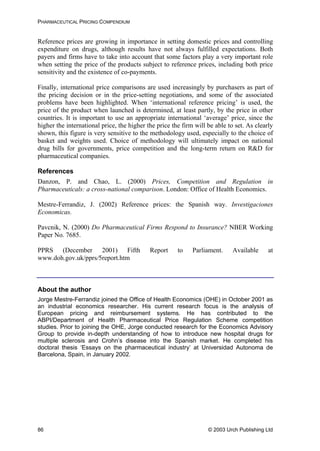 PHARMACEUTICAL PRICING COMPENDIUM
Reference prices are growing in importance in setting domestic prices and controlling
expenditure on drugs, although results have not always fulfilled expectations. Both
payers and firms have to take into account that some factors play a very important role
when setting the price of the products subject to reference prices, including both price
sensitivity and the existence of co-payments.
Finally, international price comparisons are used increasingly by purchasers as part of
the pricing decision or in the price-setting negotiations, and some of the associated
problems have been highlighted. When ‘international reference pricing’ is used, the
price of the product when launched is determined, at least partly, by the price in other
countries. It is important to use an appropriate international ‘average’ price, since the
higher the international price, the higher the price the firm will be able to set. As clearly
shown, this figure is very sensitive to the methodology used, especially to the choice of
basket and weights used. Choice of methodology will ultimately impact on national
drug bills for governments, price competition and the long-term return on R&D for
pharmaceutical companies.
References
Danzon, P. and Chao, L. (2000) Prices, Competition and Regulation in
Pharmaceuticals: a cross-national comparison. London: Office of Health Economics.
Mestre-Ferrandiz, J. (2002) Reference prices: the Spanish way. Investigaciones
Economicas.
Pavcnik, N. (2000) Do Pharmaceutical Firms Respond to Insurance? NBER Working
Paper No. 7685.
PPRS (December 2001) Fifth Report to Parliament. Available at
www.doh.gov.uk/pprs/5report.htm
About the author
Jorge Mestre-Ferrandiz joined the Office of Health Economics (OHE) in October 2001 as
an industrial economics researcher. His current research focus is the analysis of
European pricing and reimbursement systems. He has contributed to the
ABPI/Department of Health Pharmaceutical Price Regulation Scheme competition
studies. Prior to joining the OHE, Jorge conducted research for the Economics Advisory
Group to provide in-depth understanding of how to introduce new hospital drugs for
multiple sclerosis and Crohn’s disease into the Spanish market. He completed his
doctoral thesis ‘Essays on the pharmaceutical industry’ at Universidad Autonoma de
Barcelona, Spain, in January 2002.
© 2003 Urch Publishing Ltd86
 