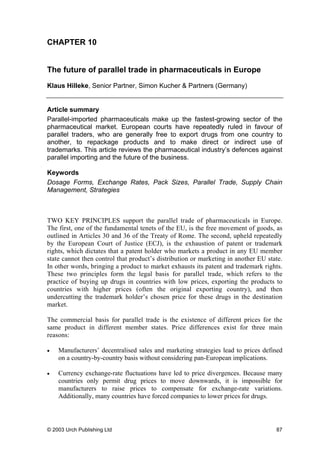 CHAPTER 10
The future of parallel trade in pharmaceuticals in Europe
Klaus Hilleke, Senior Partner, Simon Kucher & Partners (Germany)
Article summary
Parallel-imported pharmaceuticals make up the fastest-growing sector of the
pharmaceutical market. European courts have repeatedly ruled in favour of
parallel traders, who are generally free to export drugs from one country to
another, to repackage products and to make direct or indirect use of
trademarks. This article reviews the pharmaceutical industry’s defences against
parallel importing and the future of the business.
Keywords
Dosage Forms, Exchange Rates, Pack Sizes, Parallel Trade, Supply Chain
Management, Strategies
TWO KEY PRINCIPLES support the parallel trade of pharmaceuticals in Europe.
The first, one of the fundamental tenets of the EU, is the free movement of goods, as
outlined in Articles 30 and 36 of the Treaty of Rome. The second, upheld repeatedly
by the European Court of Justice (ECJ), is the exhaustion of patent or trademark
rights, which dictates that a patent holder who markets a product in any EU member
state cannot then control that product’s distribution or marketing in another EU state.
In other words, bringing a product to market exhausts its patent and trademark rights.
These two principles form the legal basis for parallel trade, which refers to the
practice of buying up drugs in countries with low prices, exporting the products to
countries with higher prices (often the original exporting country), and then
undercutting the trademark holder’s chosen price for these drugs in the destination
market.
The commercial basis for parallel trade is the existence of different prices for the
same product in different member states. Price differences exist for three main
reasons:
• Manufacturers’ decentralised sales and marketing strategies lead to prices defined
on a country-by-country basis without considering pan-European implications.
• Currency exchange-rate fluctuations have led to price divergences. Because many
countries only permit drug prices to move downwards, it is impossible for
manufacturers to raise prices to compensate for exchange-rate variations.
Additionally, many countries have forced companies to lower prices for drugs.
© 2003 Urch Publishing Ltd 87
 