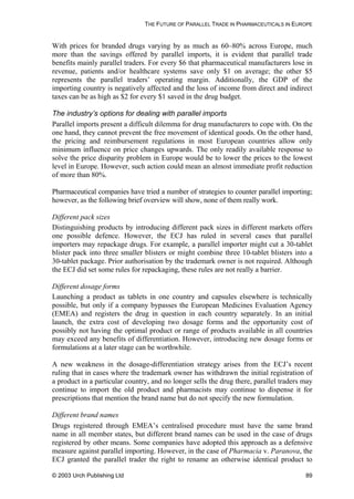 THE FUTURE OF PARALLEL TRADE IN PHARMACEUTICALS IN EUROPE
With prices for branded drugs varying by as much as 60–80% across Europe, much
more than the savings offered by parallel imports, it is evident that parallel trade
benefits mainly parallel traders. For every $6 that pharmaceutical manufacturers lose in
revenue, patients and/or healthcare systems save only $1 on average; the other $5
represents the parallel traders’ operating margin. Additionally, the GDP of the
importing country is negatively affected and the loss of income from direct and indirect
taxes can be as high as $2 for every $1 saved in the drug budget.
The industry’s options for dealing with parallel imports
Parallel imports present a difficult dilemma for drug manufacturers to cope with. On the
one hand, they cannot prevent the free movement of identical goods. On the other hand,
the pricing and reimbursement regulations in most European countries allow only
minimum influence on price changes upwards. The only readily available response to
solve the price disparity problem in Europe would be to lower the prices to the lowest
level in Europe. However, such action could mean an almost immediate profit reduction
of more than 80%.
Pharmaceutical companies have tried a number of strategies to counter parallel importing;
however, as the following brief overview will show, none of them really work.
Different pack sizes
Distinguishing products by introducing different pack sizes in different markets offers
one possible defence. However, the ECJ has ruled in several cases that parallel
importers may repackage drugs. For example, a parallel importer might cut a 30-tablet
blister pack into three smaller blisters or might combine three 10-tablet blisters into a
30-tablet package. Prior authorisation by the trademark owner is not required. Although
the ECJ did set some rules for repackaging, these rules are not really a barrier.
Different dosage forms
Launching a product as tablets in one country and capsules elsewhere is technically
possible, but only if a company bypasses the European Medicines Evaluation Agency
(EMEA) and registers the drug in question in each country separately. In an initial
launch, the extra cost of developing two dosage forms and the opportunity cost of
possibly not having the optimal product or range of products available in all countries
may exceed any benefits of differentiation. However, introducing new dosage forms or
formulations at a later stage can be worthwhile.
A new weakness in the dosage-differentiation strategy arises from the ECJ’s recent
ruling that in cases where the trademark owner has withdrawn the initial registration of
a product in a particular country, and no longer sells the drug there, parallel traders may
continue to import the old product and pharmacists may continue to dispense it for
prescriptions that mention the brand name but do not specify the new formulation.
Different brand names
Drugs registered through EMEA’s centralised procedure must have the same brand
name in all member states, but different brand names can be used in the case of drugs
registered by other means. Some companies have adopted this approach as a defensive
measure against parallel importing. However, in the case of Pharmacia v. Paranova, the
ECJ granted the parallel trader the right to rename an otherwise identical product to
© 2003 Urch Publishing Ltd 89
 