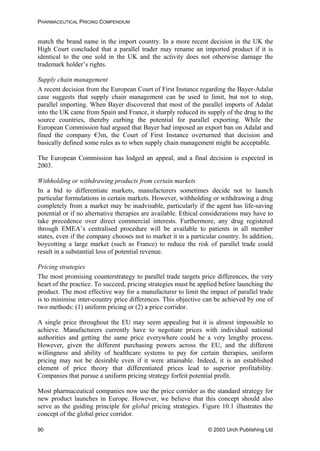 PHARMACEUTICAL PRICING COMPENDIUM
match the brand name in the import country. In a more recent decision in the UK the
High Court concluded that a parallel trader may rename an imported product if it is
identical to the one sold in the UK and the activity does not otherwise damage the
trademark holder’s rights.
Supply chain management
A recent decision from the European Court of First Instance regarding the Bayer-Adalat
case suggests that supply chain management can be used to limit, but not to stop,
parallel importing. When Bayer discovered that most of the parallel imports of Adalat
into the UK came from Spain and France, it sharply reduced its supply of the drug to the
source countries, thereby curbing the potential for parallel exporting. While the
European Commission had argued that Bayer had imposed an export ban on Adalat and
fined the company €3m, the Court of First Instance overturned that decision and
basically defined some rules as to when supply chain management might be acceptable.
The European Commission has lodged an appeal, and a final decision is expected in
2003.
Withholding or withdrawing products from certain markets
In a bid to differentiate markets, manufacturers sometimes decide not to launch
particular formulations in certain markets. However, withholding or withdrawing a drug
completely from a market may be inadvisable, particularly if the agent has life-saving
potential or if no alternative therapies are available. Ethical considerations may have to
take precedence over direct commercial interests. Furthermore, any drug registered
through EMEA’s centralised procedure will be available to patients in all member
states, even if the company chooses not to market it in a particular country. In addition,
boycotting a large market (such as France) to reduce the risk of parallel trade could
result in a substantial loss of potential revenue.
Pricing strategies
The most promising counterstrategy to parallel trade targets price differences, the very
heart of the practice. To succeed, pricing strategies must be applied before launching the
product. The most effective way for a manufacturer to limit the impact of parallel trade
is to minimise inter-country price differences. This objective can be achieved by one of
two methods: (1) uniform pricing or (2) a price corridor.
A single price throughout the EU may seem appealing but it is almost impossible to
achieve. Manufacturers currently have to negotiate prices with individual national
authorities and getting the same price everywhere could be a very lengthy process.
However, given the different purchasing powers across the EU, and the different
willingness and ability of healthcare systems to pay for certain therapies, uniform
pricing may not be desirable even if it were attainable. Indeed, it is an established
element of price theory that differentiated prices lead to superior profitability.
Companies that pursue a uniform pricing strategy forfeit potential profit.
Most pharmaceutical companies now use the price corridor as the standard strategy for
new product launches in Europe. However, we believe that this concept should also
serve as the guiding principle for global pricing strategies. Figure 10.1 illustrates the
concept of the global price corridor.
© 2003 Urch Publishing Ltd90
 