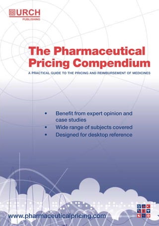 www.pharmaceuticalpricing.com
The Pharmaceutical
Pricing Compendium
A PRACTICAL GUIDE TO THE PRICING AND REIMBURSEMENT OF MEDICINES
• Benefit from expert opinion and
case studies
• Wide range of subjects covered
• Designed for desktop reference
 