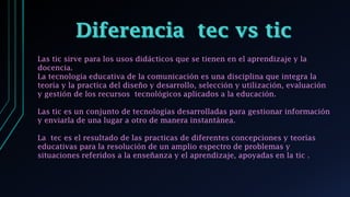 Las tic sirve para los usos didácticos que se tienen en el aprendizaje y la
docencia.
La tecnología educativa de la comunicación es una disciplina que integra la
teoría y la practica del diseño y desarrollo, selección y utilización, evaluación
y gestión de los recursos tecnológicos aplicados a la educación.
Las tic es un conjunto de tecnologías desarrolladas para gestionar información
y enviarla de una lugar a otro de manera instantánea.
La tec es el resultado de las practicas de diferentes concepciones y teorías
educativas para la resolución de un amplio espectro de problemas y
situaciones referidos a la enseñanza y el aprendizaje, apoyadas en la tic .
 