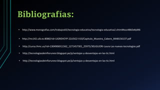 Bibliografías:
• http://www.monografias.com/trabajos65/tecnologia-educativa/tecnologia-educativa2.shtml#ixzz48kDxKyM6
• http://mc142.uib.es:8080/rid=1JGRDVCYP-22JJ5G2-V10/Capitulo_Muestra_Cabero_8448156137.pdf
• http://cursa.ihmc.us/rid=1304906911562_1271457301_25975/30LIGUORI-Laura-Las-nuevas-tecnologias.pdf
• http://tecnologiasdeinfiorunesr.blogspot.pe/p/ventajas-y-desventajas-en-las-tic.html
• http://tecnologiasdeinfiorunesr.blogspot.pe/p/ventajas-y-desventajas-en-las-tic.html
 