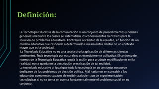 Definición:
La Tecnología Educativa de la comunicación es un conjunto de procedimientos y normas
generales mediante los cuales se sistematizan los conocimientos científicos para la
solución de problemas educativos. Contribuye al cambio de la realidad, en función de un
modelo educativo que responde a determinados lineamientos dentro de un contexto
mayor que es la sociedad.
La Tecnología Educativa no es una teoría sino la aplicación de diferentes ciencias
pertinentes. Toda tecnología por naturaleza es esencialmente aplicativa. El conjunto de
normas de la Tecnología Educativa regula la acción para producir modificaciones en la
realidad, no se queda en la descripción o explicación de tal realidad.
La tecnología educativa al igual que toda la tecnología en su conjunto, no puede
desligarse de los problemas de decisión política. Mal haríamos en concebir a los
educandos como entes capaces de recibir cualquier tipo de experimentación
tecnológicas si no se toma en cuenta fundamentalmente el problema social en su
conjunto.
 