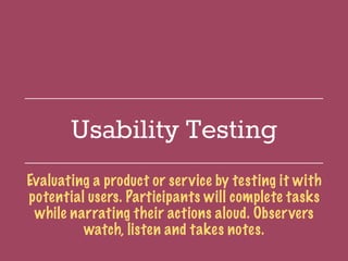 Usability Testing
Evaluating a product or service by testing it with
potential users. Participants will complete tasks
while narrating their actions aloud. Observers
watch, listen and takes notes.
 