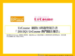 UrCosme 網路口碑趨勢報告書
「 2015Q1 UrCosme 熱門關注報告」
i-TRUE Communications lnc.copyright (c) All right reserved
★本報告由 UrCosme 累積的口碑資料，透過 BRtrend 美妝產業線上口碑資料庫的分析整理而來。其所有權
由艾思網絡 ( 股 ) 有限公司所有。
 