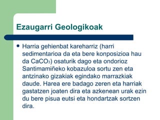 Ezaugarri Geologikoak Harria gehienbat kareharriz (harri sedimentarioa da eta bere konposizioa hau da CaCO 3 ) osaturik dago eta ondorioz Santimamiñeko kobazuloa sortu zen eta antzinako gizakiak egindako marrazkiak daude. Harea ere badago zeren eta harriak gastatzen joaten dira eta azkenean urak ezin du bere pisua eutsi eta hondartzak sortzen dira. 