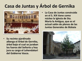 Casa de Juntas y Árbol de Gernika
• La Casa de Juntas construida
en el S. XIX tiene como
núcleo la Iglesia de Sta.
María la Antigua, que es el
actual salón de plenos de las
Juntas Generales de Bizkaia
• Su recinto ajardinado
alberga el Árbol de Gernika,
árbol bajo el cual se juraban
los fueros del Señorío y hoy
jura su cargo el Lehendakari
del Gobierno Vasco.
 