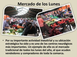 Mercado de los Lunes
• Por su importante actividad industrial y su ubicación
estratégica ha sido y es uno de los centros neurálgicos
más importantes. Un ejemplo de ello es el mercado
tradicional de todos los lunes del año, al que acuden
vendedores y compradores de toda la comarca.
 