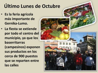 Último Lunes de Octubre
• Es la feria agrícola
más importante de
Gernika-Lumo.
• La fiesta se extiende
por todo el centro del
municipio, ya que los
baserritarras
(campesinos) exponen
sus productos en los
cerca de 900 puestos
que se reparten entre
las calles
 