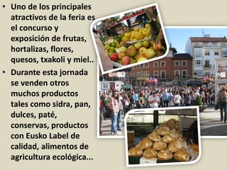 • Uno de los principales
atractivos de la feria es
el concurso y
exposición de frutas,
hortalizas, flores,
quesos, txakoli y miel..
• Durante esta jornada
se venden otros
muchos productos
tales como sidra, pan,
dulces, paté,
conservas, productos
con Eusko Label de
calidad, alimentos de
agricultura ecológica...
 