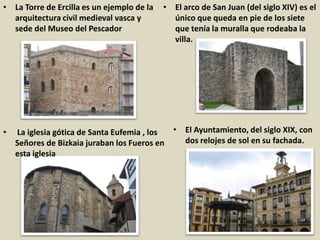 • La Torre de Ercilla es un ejemplo de la
arquitectura civil medieval vasca y
sede del Museo del Pescador
• La iglesia gótica de Santa Eufemia , los
Señores de Bizkaia juraban los Fueros en
esta iglesia
• El Ayuntamiento, del siglo XIX, con
dos relojes de sol en su fachada.
• El arco de San Juan (del siglo XIV) es el
único que queda en pie de los siete
que tenía la muralla que rodeaba la
villa.
 
