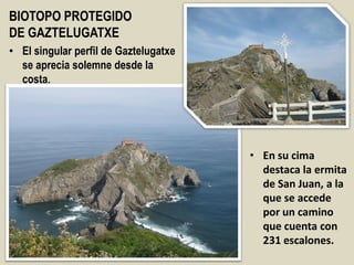 BIOTOPO PROTEGIDO
DE GAZTELUGATXE
• El singular perfil de Gaztelugatxe
se aprecia solemne desde la
costa.
• En su cima
destaca la ermita
de San Juan, a la
que se accede
por un camino
que cuenta con
231 escalones.
 