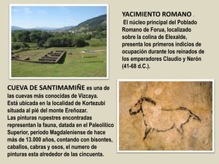 YACIMIENTO ROMANO .
El núcleo principal del Poblado
Romano de Forua, localizado
sobre la colina de Elexalde,
presenta los primeros indicios de
ocupación durante los reinados de
los emperadores Claudio y Nerón
(41-68 d.C.).
CUEVA DE SANTIMAMIÑE es una de
las cuevas más conocidas de Vizcaya.
Está ubicada en la localidad de Kortezubi
situada al pié del monte Ereñozar.
Las pinturas rupestres encontradas
representan la fauna, datada en el Paleolítico
Superior, período Magdaleniense de hace
más de 13.000 años, contando con bisontes,
caballos, cabras y osos, el numero de
pinturas esta alrededor de las cincuenta.
 