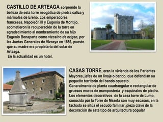 CASTILLO DE ARTEAGA sorprende la
belleza de esta torre neogótica de piedra caliza y
mármoles de Ereño. Los emperadores
franceses, Napoleón III y Eugenia de Montijo,
acometieron la recuperación de la torre en
agradecimiento al nombramiento de su hijo
Eugenio Bonaparte como vizcaíno de origen, por
las Juntas Generales de Vizcaya en 1856, puesto
que su madre era propietaria del solar de
Arteaga.
En la actualidad es un hotel.
CASAS TORRE, eran la vivienda de los Parientes
Mayores, jefes de un linaje o bando, que defendían su
pequeño territorio del bando opuesto.
Generalmente de planta cuadrangular o rectangular de
gruesos muros de mampostería y esquinales de piedra.
Los elementos decorativos de la casa torre de Lumo,
conocida por la Torre de Mezeta son muy escasos, en la
fachada se sitúa el escudo familiar ,pieza clave de la
decoración de este tipo de arquitectura popular
 