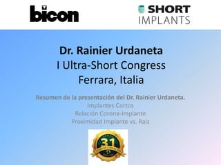 Dr. Rainier Urdaneta
I Ultra-Short Congress
Ferrara, Italia
Resumen de la presentación del Dr. Rainier Urdaneta.
Implantes Cortos
Relación Corona-Implante
Proximidad Implante vs. Raiz
 