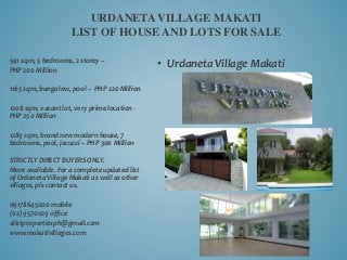 • Urdaneta Village Makati
URDANETA VILLAGE MAKATI
LIST OF HOUSE AND LOTS FOR SALE
941 sqm, 5 bedrooms, 2 storey –
PHP 200 Million
1165 sqm, bungalow, pool – PHP 220 Million
1208 sqm, vacant lot, very prime location -
PHP 250 Million
1289 sqm, brand new modern house, 7
bedrooms, pool, jacuzzi – PHP 300 Million
STRICTLY DIRECT BUYERS ONLY.
More available. For a complete updated list
of Urdaneta Village Makati as well as other
villages, pls contact us.
09178645000 mobile
(02) 9570029 office
alistpropertiesph@gmail.com
www.makativillages.com
 