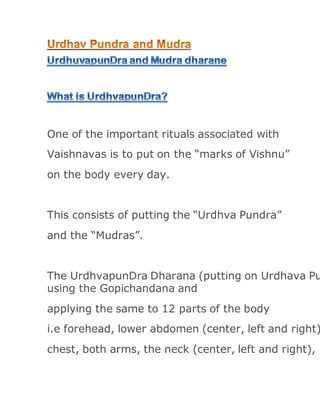 One of the important rituals associated with
Vaishnavas is to put on the “marks of Vishnu”
on the body every day.
This consists of putting the “Urdhva Pundra”
and the “Mudras”.
The UrdhvapunDra Dharana (putting on Urdhava Pu
using the Gopichandana and
applying the same to 12 parts of the body
i.e forehead, lower abdomen (center, left and right)
chest, both arms, the neck (center, left and right),
 
