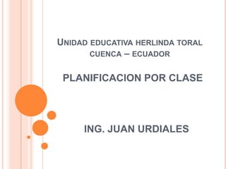 UNIDAD EDUCATIVA HERLINDA TORAL 
CUENCA – ECUADOR 
PLANIFICACION POR CLASE 
ING. JUAN URDIALES 
 