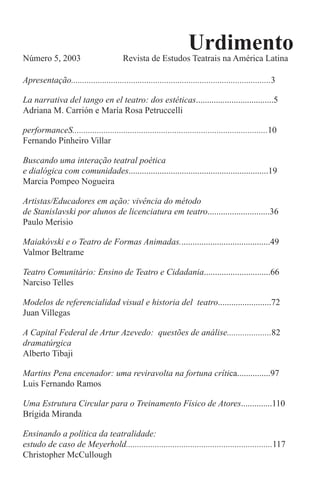 Urdimento
Número 5, 2003 Revista de Estudos Teatrais na América Latina
Apresentação..........................................................................................3
La narrativa del tango en el teatro: dos estéticas...................................5
Adriana M. Carrión e María Rosa Petruccelli
performanceS........................................................................................10
Fernando Pinheiro Villar
Buscando uma interação teatral poética
e dialógica com comunidades...............................................................19
Marcia Pompeo Nogueira
Artistas/Educadores em ação: vivência do método
de Stanislavski por alunos de licenciatura em teatro............................36
Paulo Merisio
Maiakóvski e o Teatro de Formas Animadas.........................................49
Valmor Beltrame
Teatro Comunitário: Ensino de Teatro e Cidadania..............................66
Narciso Telles
Modelos de referencialidad visual e historia del teatro........................72 
Juan Villegas
A Capital Federal de Artur Azevedo: questões de análise....................82
dramatúrgica
Alberto Tibaji
Martins Pena encenador: uma reviravolta na fortuna crítica...............97
Luis Fernando Ramos
Uma Estrutura Circular para o Treinamento Físico de Atores..............110
Brígida Miranda
Ensinando a política da teatralidade:
estudo de caso de Meyerhold..................................................................117
Christopher McCullough
 