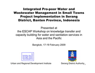 Integrated Pro-poor Water and
   Wastewater Management in Small Towns
      Project Implementation in Serang
     District, Banten Province, Indonesia

                          Presented at
      the ESCAP Workshop on knowledge transfer and
     capacity building for water and sanitation services in
                      Asia and the Pacific

                     Bangkok, 17-19 February 2009




Urban and Regional Development Institute     Serang District Authority 1
 