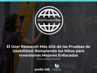 1
El User Research Más Allá de las Pruebas de
Usabilidad: Rompiendo los Mitos para
Inversiones Mejores Enfocadas
María Isabel Murillo
 