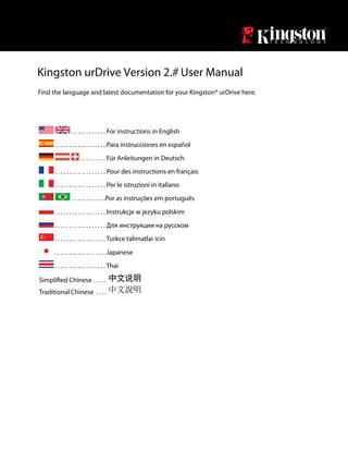 Kingston urDrive Version 2. User Manual
Find the language and latest documentation for your Kingston® urDrive here.




                . . . . . . . . . . . . For instructions in English
      . . . . . . . . . . . . . . . . . . Para instrucciones en español
                      . . . . . . . . . Für Anleitungen in Deutsch
      . . . . . . . . . . . . . . . . . . Pour des instructions en français
      . . . . . . . . . . . . . . . . . . Per le istruzioni in italiano
                . . . . . . . . . . . .Por as instruções em português
      . . . . . . . . . . . . . . . . . . Instrukcje w jezyku polskim
      . . . . . . . . . . . . . . . . . . Для инструкции на русском
      . . . . . . . . . . . . . . . . . . Turkce talimatlar icin
      . . . . . . . . . . . . . . . . . . Japanese
      . . . . . . . . . . . . . . . . . . Thai

                              .....
Traditional Chinese . . . .
 
