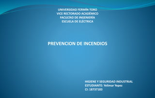 UNIVERSIDAD FERMÍN TORO 
VICE RECTORADO ACADÉMICO 
FACULTAD DE INGENIERÍA 
ESCUELA DE ELÉCTRICA 
PREVENCION DE INCENDIOS 
HIGIENE Y SEGURIDAD INDUSTRIAL 
ESTUDIANTE: Yelimar Yepez 
CI: 18737183 
 