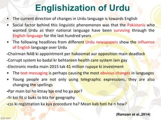 Englishization of Urdu
• The current direction of changes in Urdu language is towards English
• Social factor behind this linguistic phenomenon was that the Pakistanis who
wanted Urdu as their national language have been surviving through the
English language for the last hundred years
• The following headlines from different Urdu newspapers show the influence
of English language over Urdu
-Chairman NAB ki appointment per hakoomat aur opposition main deadlock
-Corrupt system ko badal kr behtareen health care system lain gay
-Electronic media main 2015 tak 41 million rupaye ki investment
• The text messaging is perhaps causing the most obvious changes in languages
• Young people are not only using telegraphic expressions, they are also
changing the spellings
-Ppr main bzi ho ktnay bje end ho ga ppr?
-Yr koi fit si buks to bta for geography
-css ki registration ka kya procedure ha? Mean kab hoti ha n how?
(Ramzan et al.,2014)
 