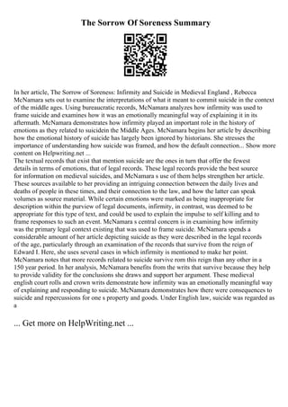 The Sorrow Of Soreness Summary
In her article, The Sorrow of Soreness: Infirmity and Suicide in Medieval England , Rebecca
McNamara sets out to examine the interpretations of what it meant to commit suicide in the context
of the middle ages. Using bureaucratic records, McNamara analyzes how infirmity was used to
frame suicide and examines how it was an emotionally meaningful way of explaining it in its
aftermath. McNamara demonstrates how infirmity played an important role in the history of
emotions as they related to suicidein the Middle Ages. McNamara begins her article by describing
how the emotional history of suicide has largely been ignored by historians. She stresses the
importance of understanding how suicide was framed, and how the default connection... Show more
content on Helpwriting.net ...
The textual records that exist that mention suicide are the ones in turn that offer the fewest
details in terms of emotions, that of legal records. These legal records provide the best source
for information on medieval suicides, and McNamara s use of them helps strengthen her article.
These sources available to her providing an intriguing connection between the daily lives and
deaths of people in these times, and their connection to the law, and how the latter can speak
volumes as source material. While certain emotions were marked as being inappropriate for
description within the purview of legal documents, infirmity, in contrast, was deemed to be
appropriate for this type of text, and could be used to explain the impulse to self killing and to
frame responses to such an event. McNamara s central concern is in examining how infirmity
was the primary legal context existing that was used to frame suicide. McNamara spends a
considerable amount of her article depicting suicide as they were described in the legal records
of the age, particularly through an examination of the records that survive from the reign of
Edward I. Here, she uses several cases in which infirmity is mentioned to make her point.
McNamara notes that more records related to suicide survive rom this reign than any other in a
150 year period. In her analysis, McNamara benefits from the writs that survive because they help
to provide validity for the conclusions she draws and support her argument. These medieval
english court rolls and crown writs demonstrate how infirmity was an emotionally meaningful way
of explaining and responding to suicide. McNamara demonstrates how there were consequences to
suicide and repercussions for one s property and goods. Under English law, suicide was regarded as
a
... Get more on HelpWriting.net ...
 