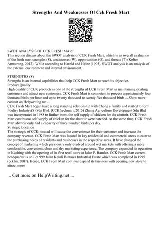 Strengths And Weaknesses Of Cck Fresh Mart
SWOT ANALYSIS OF CCK FRESH MART
This section discuss about the SWOT analysis of CCK Fresh Mart, which is an overall evaluation
of the fresh mart strengths (S), weaknesses (W), opportunities (O), and threats (T) (Kolter
Armstrong, 2012). While according to Harold and Heinz (1995), SWOT analysis is an analysis of
the external environment and internal environment.
STRENGTHS (S)
Strengths is an internal capabilities that help CCK Fresh Mart to reach its objective.
Product Quality
High quality of CCK products is one of the strengths of CCK Fresh Mart in maintaining existing
customers and attract new customers. CCK Fresh Mart is competent to process approximately four
thousand birds per hour and up to twenty thousand to twenty five thousand birds ... Show more
content on Helpwriting.net ...
CCK Fresh Mart began have a long standing relationship with Chong s family and started to form
Poultry Industry(S) Sdn Bhd. (CCKfrechmart, 2015) Zhang Agriculture Development Sdn Bhd
was incorporated in 1988 to further boost the self supply of chicken for the abattoir. CCK Fresh
Mart continuous self supply of chicken for the abattoir were hatched. At the same time, CCK Fresh
Mart abattoir only had a capacity of three hundred birds per day.
Strategic Location
The strategic of CCK located will cause the convenience for their customer and increase the
company revenue. CCK Fresh Mart was located in key residential and commercial areas to cater to
the purchasing needs of residents and businesses in the respective areas. It have changed the
concept of marketing which previously only evolved around wet markets with offering a more
comfortable, convenient, clean and dry marketing experience. The company expanded its operation
in Kuching with the opening of its first retail store at Jalan P. Ramlee. CCK Fresh Mart current
headquarter is on Lot 999 Jalan Keluli Bintawa Industrial Estate which was completed in 1995
(cckfm, 2007). Hence, CCK Fresh Mart continue expand its business with opening new store to
attract more
... Get more on HelpWriting.net ...
 