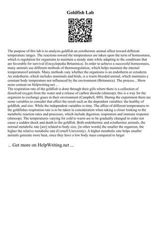 Goldfish Lab
The purpose of this lab is to analysis goldfish an ectothermic animal affect toward different
temperature ranges. The reactions toward the temperatures are taken upon the term of homeostasis,
which is regulation for organisms to maintain a steady state while adapting to the conditions that
are favorable for survival (Encyclopedia Britannica). In order to achieve a successful homeostasis,
many animals use different methods of thermoregulation, which helps maintain the internal
temperatureof animals. Many methods vary whether the organisms is an endotherm or ectoderm.
An endotherm, which includes mammals and birds, is a warm blooded animal, which maintains a
constant body temperature not influenced by the environment (Britannica). The process... Show
more content on Helpwriting.net ...
The respiration rate of the goldfish is done through their gills where there is a collection of
dissolved oxygen from the water and a release of carbon dioxide (shmoop); this is a way for the
organism to exchange gases in their environment (Campbell, 889). During the experiment there are
some variables to consider that affect the result such as the dependent variables: the healthy of
goldfish, and size. While the independent variables is time. The affect of different temperatures to
the goldfishes respiration rate is to be taken in consideration when taking a closer looking to the
metabolic reaction rates and processes, which include digestion, respiration and immune response
(shmoop). The temperatures varying for cold to warm are to be gradually changed in order not
cause a sudden shock and death to the goldfish. Both endothermic and ectothermic animals, the
normal metabolic rate [are] related to body size, [in other words] the smaller the organism, the
higher the relative metabolic rate (Cornell University). A higher metabolic rate helps smaller
animals generate more heat, since they have a low body mass compared to larger
... Get more on HelpWriting.net ...
 