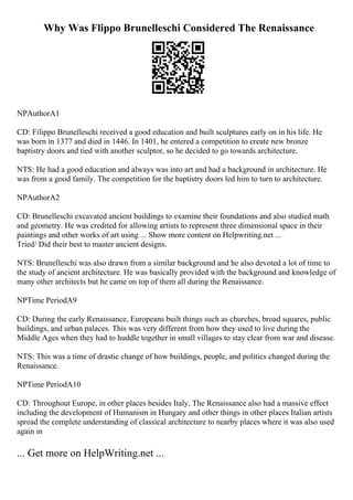 Why Was Flippo Brunelleschi Considered The Renaissance
NPAuthorA1
CD: Filippo Brunelleschi received a good education and built sculptures early on in his life. He
was born in 1377 and died in 1446. In 1401, he entered a competition to create new bronze
baptistry doors and tied with another sculptor, so he decided to go towards architecture.
NTS: He had a good education and always was into art and had a background in architecture. He
was from a good family. The competition for the baptistry doors led him to turn to architecture.
NPAuthorA2
CD: Brunelleschi excavated ancient buildings to examine their foundations and also studied math
and geometry. He was credited for allowing artists to represent three dimensional space in their
paintings and other works of art using ... Show more content on Helpwriting.net ...
Tried/ Did their best to master ancient designs.
NTS: Brunelleschi was also drawn from a similar background and he also devoted a lot of time to
the study of ancient architecture. He was basically provided with the background and knowledge of
many other architects but he came on top of them all during the Renaissance.
NPTime PeriodA9
CD: During the early Renaissance, Europeans built things such as churches, broad squares, public
buildings, and urban palaces. This was very different from how they used to live during the
Middle Ages when they had to huddle together in small villages to stay clear from war and disease.
NTS: This was a time of drastic change of how buildings, people, and politics changed during the
Renaissance.
NPTime PeriodA10
CD: Throughout Europe, in other places besides Italy, The Renaissance also had a massive effect
including the development of Humanism in Hungary and other things in other places Italian artists
spread the complete understanding of classical architecture to nearby places where it was also used
again in
... Get more on HelpWriting.net ...
 