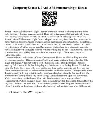 Comparing Sonnet 130 And A Midsummer s Night Dream
Sonnet 130 and A Midsummer s Night Dream Comparison Humor is a literary tool that helps
make the viewer laugh or have amusement. There will be two poems that was written by a man
named named Shakespeare. I will be able to show humor in both of these poems which are;
Sonnet 130 and Midsummer s Night Dream. My goal in this essay is to show the comparisons in
humor between these two poems, while explaining identification and explanation of the author s...
choices on the audience imperative. INTERPRETATIONS OF THE POEMS Sonnet 130 . This
poem first starts off with a man or possibly a woman, talking about their mistress in a negative
way. Starting off with saying My mistress eyes are nothing like the sun (Shakespeare 1.) This man
or woman than starts talking more about how his mistress s lips,... Show more content on
Helpwriting.net ...
In the second story, it first starts off with a Queen named Titania and she is talking about her
love towards a donkey. This poem starts off with a fair queen talking to fairies. She then falls
asleep and magically gets put under a spell, (thanks to a fairy.) This spell makes Titania or
anybody fall in love with the first being they see. In this case, it s a donkey Titania falls in love
with. She thinks this donkey is the most handsomest thing she has ever seen and she wants her
fairies or servants to focus all their attention and effort on this donkey man. Throughout the poem,
Titania basically is flirting with this donkey man by making him sit and lie down with her. She
even wants this donkey man to sing to her saying; Come sit thee down upon this flowery bed,
While I thy amiable cheeks do coy. What, wilt thou hear some music, my sweet love?
(Shakespeare 1.) Which can really make Titania s character develop through the story and how this
lady flirts. She then continues to flirt with this donkey till the end of the poem. Where she is then
released from the spell and does not know what happened and wants to know what did happen to
... Get more on HelpWriting.net ...
 