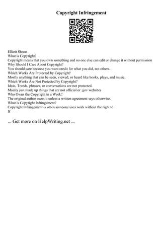 Copyright Infringement
Elliott Shroat
What is Copyright?
Copyright means that you own something and no one else can edit or change it without permission
Why Should I Care About Copyright?
You should care because you want credit for what you did, not others.
Which Works Are Protected by Copyright?
Mostly anything that can be seen, viewed, or heard like books, plays, and music.
Which Works Are Not Protected by Copyright?
Ideas, Trends, phrases, or conversations are not protected.
Mainly just made up things that are not official or .gov websites
Who Owns the Copyright in a Work?
The original author owns it unless a written agreement says otherwise.
What is Copyright Infringement?
Copyright Infringement is when someone uses work without the right to
If
... Get more on HelpWriting.net ...
 