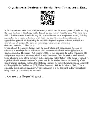 Organizational Development Heralds From The Industrial Era...
In the midst of one of our many design sessions, a member of the team expresses how he s feeling
the sense that he s in this alone , that he doesn t feel any support from the team. With that a stark
shift is felt in the room, both in the way the conversation and the concept under scrutiny is being
approached by everyone at the table away from pure analytical reductionism towards an
appreciative approach of discovering the possibility beyond the potential issues, the basis for
innovationin all respects. His personal experience awoke us to good practice.
(Petousis, Journal 4, 12 May 2015)
Organisational development heralds from the industrial era, and was primarily focussed on
efficiency in working roles, as well as the effective communications for the supply chain to
function smoothly (Beckhard, 1969; Garrow, 2009). In that landscape the realms of personal life
and personal experience were determined as mere distractions from the work at hand. What is
being alluded to in the above excerpt (which is explained further below) is the power of subjective
experience in the modern context of organisations. In the modern context the simplicity of the
industrial era s inputs and outputs, the role based formulas for successful operations are commonly
challenged (Martins Terblanche, 2003; Nadler Tushman, 1999; W. O. Nilsson, 2009). This is
especially true in a creative economy, where innovation is in the limelight, and new models are
being called for to overcome the inefficient
... Get more on HelpWriting.net ...
 
