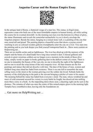 Augustus Caesar and the Roman Empire Essay
In the antique land of Rome, a shattered visage of a man lies. This statue, in frigid stone,
represents a man who built one of the most formidable empires in human history, all while setting
the course for its eventual downfall. As the morning sun rises over the horizon in a blaze of glory,
the statue illuminates and reveals the somewhat melancholic ivy as it slowly envelops the
forgotten emperor. Beside the statue, hanging on a ruined stone wall, is a painting of the city that
once stood tall and proud. The painting depicts a beautiful scene that shows a joyous crowd
watching in awe as colossal wooden galleons triumphantly enter the city on a river. You stare into
the painting and as you look deeper you find yourself transported back in... Show more content on
Helpwriting.net ...
There are no marble arches and no lighthouses. The river has dried up with the memory of the
empire and the bones of a dead leader have long since turned to dust. Colossal galleons and
crowds to greet victorious soldiers are no longer even a memory in the minds of those alive
today, simply words on paper in books gathering dust in the darkest corner of a room. There is
no one to remember the beauty of the vast city; no one to describe the sight of the lighthouses
and no one to recall the crisp aroma of the once majestic river. All that remains are the few
paintings and statues that did not dissolve with time. The dust of the bones of men, women and
children long since dead has faded from existence. There is no one left to remember the man
selling wares in the street or the woman grieving over the soldier she loved. Nobody holds the
memory of the child playing in the park or the servant bringing a pitcher of water to his master.
The meaning behind the statue has faded from everyone s mind. The man, whose wrinkled lip and
sneer of cold command secured his victory in every battle he fought, has dissolved into nothing
more than a story in a book. As the impending dawn draws near, a daunting sight can be seen in the
distance. The remains of what was once the centre of this ruined empire glows in the morning light.
Temples have crumbled to dust, leaving only the foundations on
... Get more on HelpWriting.net ...
 