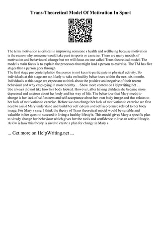 Trans-Theoretical Model Of Motivation In Sport
The term motivation is critical in improving someone s health and wellbeing because motivation
is the reason why someone would take part in sports or exercise. There are many models of
motivation and behavioural change but we will focus on one called Trans theoretical model. The
model s main focus is to explain the processes that might lead a person to exercise. The TM has five
stages that a person goes through.
The first stage pre contemplation the person is not keen to participate in physical activity. So
individuals at this stage are not likely to take on healthy behaviours within the next six months.
Individuals at this stage are expectant to think about the positive and negative of their recent
behaviour and why employing in more healthy ... Show more content on Helpwriting.net ...
She always did not like how her body looked. However, after having children she became more
depressed and anxious about her body and her way of life. The behaviour that Mary needs to
change is her lack of self esteem and self acceptance about her own body image and that relates to
her lack of motivation to exercise. Before we can change her lack of motivation to exercise we first
need to assist Mary understand and build her self esteem and self acceptance related to her body
image. For Mary s case, I think the theory of Trans theoretical model would be suitable and
valuable in her quest to succeed in living a healthy lifestyle. This model gives Mary a specific plan
to slowly change her behaviour which gives her the tools and confidence to live an active lifestyle.
Below is how this theory is used to create a plan for change in Mary s
... Get more on HelpWriting.net ...
 