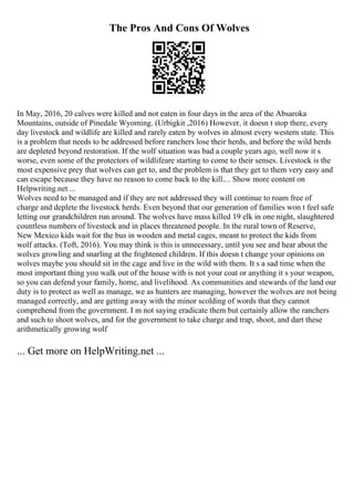 The Pros And Cons Of Wolves
In May, 2016, 20 calves were killed and not eaten in four days in the area of the Absaroka
Mountains, outside of Pinedale Wyoming. (Urbigkit ,2016) However, it doesn t stop there, every
day livestock and wildlife are killed and rarely eaten by wolves in almost every western state. This
is a problem that needs to be addressed before ranchers lose their herds, and before the wild herds
are depleted beyond restoration. If the wolf situation was bad a couple years ago, well now it s
worse, even some of the protectors of wildlifeare starting to come to their senses. Livestock is the
most expensive prey that wolves can get to, and the problem is that they get to them very easy and
can escape because they have no reason to come back to the kill.... Show more content on
Helpwriting.net ...
Wolves need to be managed and if they are not addressed they will continue to roam free of
charge and deplete the livestock herds. Even beyond that our generation of families won t feel safe
letting our grandchildren run around. The wolves have mass killed 19 elk in one night, slaughtered
countless numbers of livestock and in places threatened people. In the rural town of Reserve,
New Mexico kids wait for the bus in wooden and metal cages, meant to protect the kids from
wolf attacks. (Toft, 2016). You may think is this is unnecessary, until you see and hear about the
wolves growling and snarling at the frightened children. If this doesn t change your opinions on
wolves maybe you should sit in the cage and live in the wild with them. It s a sad time when the
most important thing you walk out of the house with is not your coat or anything it s your weapon,
so you can defend your family, home, and livelihood. As communities and stewards of the land our
duty is to protect as well as manage, we as hunters are managing, however the wolves are not being
managed correctly, and are getting away with the minor scolding of words that they cannot
comprehend from the government. I m not saying eradicate them but certainly allow the ranchers
and such to shoot wolves, and for the government to take charge and trap, shoot, and dart these
arithmetically growing wolf
... Get more on HelpWriting.net ...
 