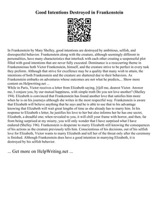 Good Intentions Destroyed in Frankenstein
In Frankenstein by Mary Shelley, good intentions are destroyed by ambitious, selfish, and
disrespectful behavior. Frankenstein along with the creature, although seemingly different in
personalities, have many characteristics that interlock with each other creating a suspenseful plot
filled with good intentions that are never fully executed. Dominance is a reoccurring theme in
Frankensteinas both Victor Frankenstein, himself, and the creature strive to be perfect in every task
they preform. Although that strive for excellence may be a quality that many wish to attain, the
intentions of both Frankenstein and the creature are shattered due to their behaviors. As
Frankenstein embarks on adventures whose outcomes are not what he predicts,... Show more
content on Helpwriting.net ...
While in Paris, Victor receives a letter from Elizabeth saying, [t]ell me, dearest Victor. Answer
me, I conjure you, by our mutual happiness, with simple truth Do you not love another? (Shelley
194). Elizabeth is convinced that Frankenstein has found another love that satisfies him more
when he is on his journeys although she writes in the most respectful way. Frankenstein is aware
that Elizabeth will believe anything that he says and he is able to use that to his advantage
knowing that Elizabeth will wait great lengths of time as she already has to marry him. In his
response to Elizabeth s letter, he justifies his love to her but also informs her he has one secret,
Elizabeth, a dreadful one; when revealed to you, it will chill your frame with horror, and then, far
from being surprised at my misery, you will only wonder that I have surprised what I have
endured (Shelley 196). Frankenstein is desperate to marry Elizabeth still knowing the consequences
of his actions as the creature previously tells him. Conscientious of his decisions, out of his selfish
love for Elizabeth, Victor wants to marry Elizabeth and tell her of the threat only after the ceremony
is finished. Although Frankenstein does have a good intention in marrying Elizabeth, it is
destroyed by his selfish behavior.
... Get more on HelpWriting.net ...
 