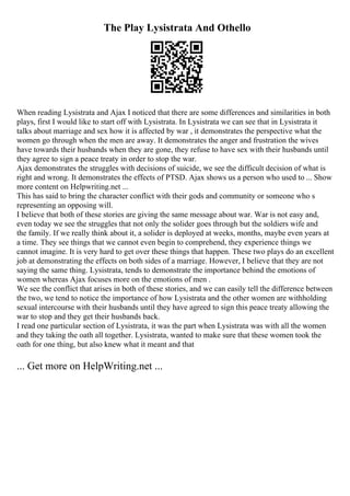The Play Lysistrata And Othello
When reading Lysistrata and Ajax I noticed that there are some differences and similarities in both
plays, first I would like to start off with Lysistrata. In Lysistrata we can see that in Lysistrata it
talks about marriage and sex how it is affected by war , it demonstrates the perspective what the
women go through when the men are away. It demonstrates the anger and frustration the wives
have towards their husbands when they are gone, they refuse to have sex with their husbands until
they agree to sign a peace treaty in order to stop the war.
Ajax demonstrates the struggles with decisions of suicide, we see the difficult decision of what is
right and wrong. It demonstrates the effects of PTSD. Ajax shows us a person who used to ... Show
more content on Helpwriting.net ...
This has said to bring the character conflict with their gods and community or someone who s
representing an opposing will.
I believe that both of these stories are giving the same message about war. War is not easy and,
even today we see the struggles that not only the solider goes through but the soldiers wife and
the family. If we really think about it, a solider is deployed at weeks, months, maybe even years at
a time. They see things that we cannot even begin to comprehend, they experience things we
cannot imagine. It is very hard to get over these things that happen. These two plays do an excellent
job at demonstrating the effects on both sides of a marriage. However, I believe that they are not
saying the same thing. Lysistrata, tends to demonstrate the importance behind the emotions of
women whereas Ajax focuses more on the emotions of men .
We see the conflict that arises in both of these stories, and we can easily tell the difference between
the two, we tend to notice the importance of how Lysistrata and the other women are withholding
sexual intercourse with their husbands until they have agreed to sign this peace treaty allowing the
war to stop and they get their husbands back.
I read one particular section of Lysistrata, it was the part when Lysistrata was with all the women
and they taking the oath all together. Lysistrata, wanted to make sure that these women took the
oath for one thing, but also knew what it meant and that
... Get more on HelpWriting.net ...
 