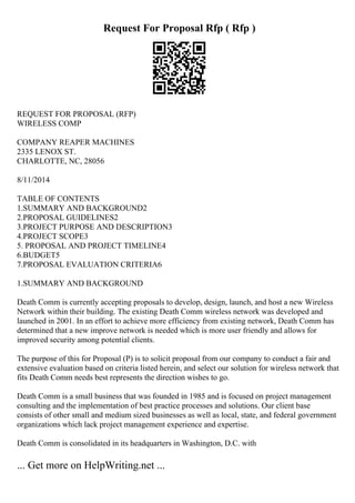 Request For Proposal Rfp ( Rfp )
REQUEST FOR PROPOSAL (RFP)
WIRELESS COMP
COMPANY REAPER MACHINES
2335 LENOX ST.
CHARLOTTE, NC, 28056
8/11/2014
TABLE OF CONTENTS
1.SUMMARY AND BACKGROUND2
2.PROPOSAL GUIDELINES2
3.PROJECT PURPOSE AND DESCRIPTION3
4.PROJECT SCOPE3
5. PROPOSAL AND PROJECT TIMELINE4
6.BUDGET5
7.PROPOSAL EVALUATION CRITERIA6
1.SUMMARY AND BACKGROUND
Death Comm is currently accepting proposals to develop, design, launch, and host a new Wireless
Network within their building. The existing Death Comm wireless network was developed and
launched in 2001. In an effort to achieve more efficiency from existing network, Death Comm has
determined that a new improve network is needed which is more user friendly and allows for
improved security among potential clients.
The purpose of this for Proposal (P) is to solicit proposal from our company to conduct a fair and
extensive evaluation based on criteria listed herein, and select our solution for wireless network that
fits Death Comm needs best represents the direction wishes to go.
Death Comm is a small business that was founded in 1985 and is focused on project management
consulting and the implementation of best practice processes and solutions. Our client base
consists of other small and medium sized businesses as well as local, state, and federal government
organizations which lack project management experience and expertise.
Death Comm is consolidated in its headquarters in Washington, D.C. with
... Get more on HelpWriting.net ...
 