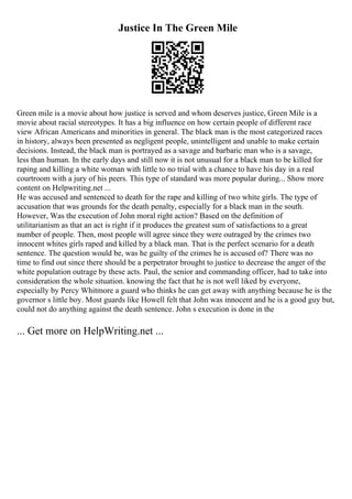 Justice In The Green Mile
Green mile is a movie about how justice is served and whom deserves justice, Green Mile is a
movie about racial stereotypes. It has a big influence on how certain people of different race
view African Americans and minorities in general. The black man is the most categorized races
in history, always been presented as negligent people, unintelligent and unable to make certain
decisions. Instead, the black man is portrayed as a savage and barbaric man who is a savage,
less than human. In the early days and still now it is not unusual for a black man to be killed for
raping and killing a white woman with little to no trial with a chance to have his day in a real
courtroom with a jury of his peers. This type of standard was more popular during... Show more
content on Helpwriting.net ...
He was accused and sentenced to death for the rape and killing of two white girls. The type of
accusation that was grounds for the death penalty, especially for a black man in the south.
However, Was the execution of John moral right action? Based on the definition of
utilitarianism as that an act is right if it produces the greatest sum of satisfactions to a great
number of people. Then, most people will agree since they were outraged by the crimes two
innocent whites girls raped and killed by a black man. That is the perfect scenario for a death
sentence. The question would be, was he guilty of the crimes he is accused of? There was no
time to find out since there should be a perpetrator brought to justice to decrease the anger of the
white population outrage by these acts. Paul, the senior and commanding officer, had to take into
consideration the whole situation. knowing the fact that he is not well liked by everyone,
especially by Percy Whitmore a guard who thinks he can get away with anything because he is the
governor s little boy. Most guards like Howell felt that John was innocent and he is a good guy but,
could not do anything against the death sentence. John s execution is done in the
... Get more on HelpWriting.net ...
 
