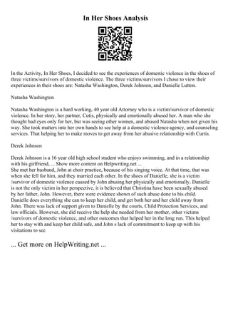 In Her Shoes Analysis
In the Activity, In Her Shoes, I decided to see the experiences of domestic violence in the shoes of
three victims/survivors of domestic violence. The three victims/survivors I chose to view their
experiences in their shoes are: Natasha Washington, Derek Johnson, and Danielle Lutton.
Natasha Washington
Natasha Washington is a hard working, 40 year old Attorney who is a victim/survivor of domestic
violence. In her story, her partner, Cutis, physically and emotionally abused her. A man who she
thought had eyes only for her, but was seeing other women, and abused Natasha when not given his
way. She took matters into her own hands to see help at a domestic violence agency, and counseling
services. That helping her to make moves to get away from her abusive relationship with Curtis.
Derek Johnson
Derek Johnson is a 16 year old high school student who enjoys swimming, and in a relationship
with his girlfriend, ... Show more content on Helpwriting.net ...
She met her husband, John at choir practice, because of his singing voice. At that time, that was
when she fell for him, and they married each other. In the shoes of Danielle, she is a victim
/survivor of domestic violence caused by John abusing her physically and emotionally. Danielle
is not the only victim in her perspective, it is believed that Christina have been sexually abused
by her father, John. However, there were evidence shown of such abuse done to his child.
Danielle does everything she can to keep her child, and get both her and her child away from
John. There was lack of support given to Danielle by the courts, Child Protection Services, and
law officials. However, she did receive the help she needed from her mother, other victims
/survivors of domestic violence, and other outcomes that helped her in the long run. This helped
her to stay with and keep her child safe, and John s lack of commitment to keep up with his
visitations to see
... Get more on HelpWriting.net ...
 