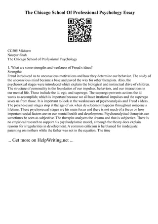 The Chicago School Of Professional Psychology Essay
CC505 Midterm
Noopur Shah
The Chicago School of Professional Psychology
1. What are some strengths and weakness of Freud s ideas?
Strengths:
Freud introduced us to unconscious motivations and how they determine our behavior. The study of
the unconscious mind became a base and paved the way for other therapists. Also, the
psychosexual stages were introduced which explain the biological and instinctual drive of children.
The structure of personality is the foundation of our impulses, behaviors, and our interactions in
our mental life. These include the id, ego, and superego. The superego prevents actions the id
wants to accomplish; which is important because we all have irrational impulses and the superego
saves us from those. It is important to look at the weaknesses of psychoanalysis and Freud s ideas.
The psychosexual stages stop at the age of six when development happens throughout someone s
lifetime. These psychosexual stages are his main focus and there is not much of a focus on how
important social factors are on our mental health and development. Psychoanalytical therapists can
sometimes be seen as subjective. The therapist analyzes the dreams and that is subjective. There is
no empirical research to support his psychodynamic model, although the theory does explain
reasons for irregularities in development. A common criticism is he blamed for inadequate
parenting on mothers while the father was not in the equation. The time
... Get more on HelpWriting.net ...
 